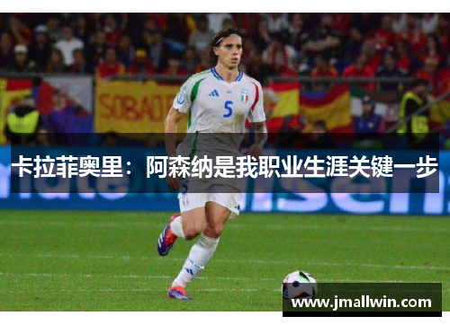 卡拉菲奥里：阿森纳是我职业生涯关键一步