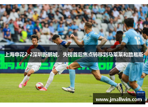 上海申花2-2深圳新鹏城，失榜首后焦点转移到马莱莱和路易斯