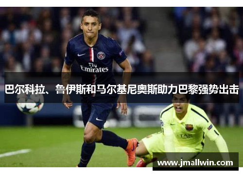 巴尔科拉、鲁伊斯和马尔基尼奥斯助力巴黎强势出击